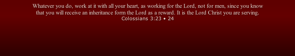 Whatever you do, work at it with all your heart, as working for the Lord, not for men, since you know that you will receive an inheritance form the Lord as a reward. It is the Lord Christ you are serving. Colossians 3:23 • 24
