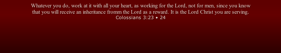 Whatever you do, work at it with all your heart, as working for the Lord, not for men, since you know that you will receive an inheritance fromm the Lord as a reward. It is the Lord Christ you are serving. Colossians 3:23 • 24

