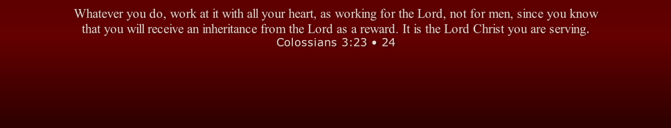 Whatever you do, work at it with all your heart, as working for the Lord, not for men, since you know that you will receive an inheritance from the Lord as a reward. It is the Lord Christ you are serving. Colossians 3:23 • 24
