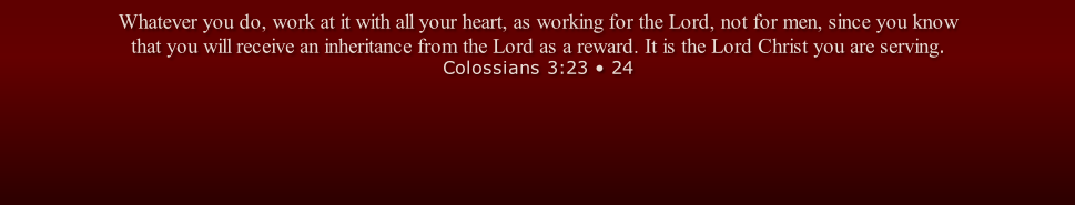 Whatever you do, work at it with all your heart, as working for the Lord, not for men, since you know that you will receive an inheritance from the Lord as a reward. It is the Lord Christ you are serving. Colossians 3:23 • 24
